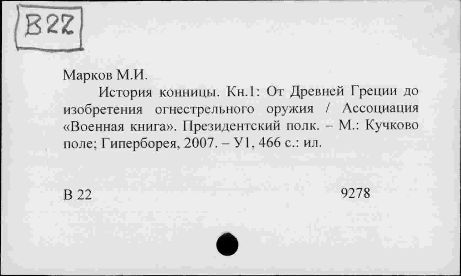 ﻿JB2Z
Марков М.И.
История конницы. Кн.1: От Древней Греции до изобретения огнестрельного оружия / Ассоциация «Военная книга». Президентский полк. - М.: Кучково поле; Гиперборея, 2007. - У1,466 с.: ил.
В 22
9278